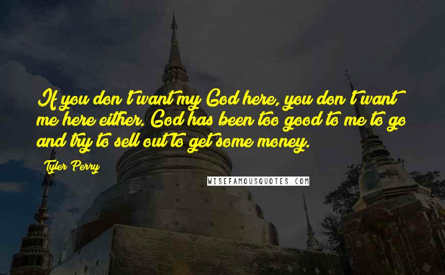 Tyler Perry Quotes: If you don't want my God here, you don't want me here either. God has been too good to me to go and try to sell out to get some money.