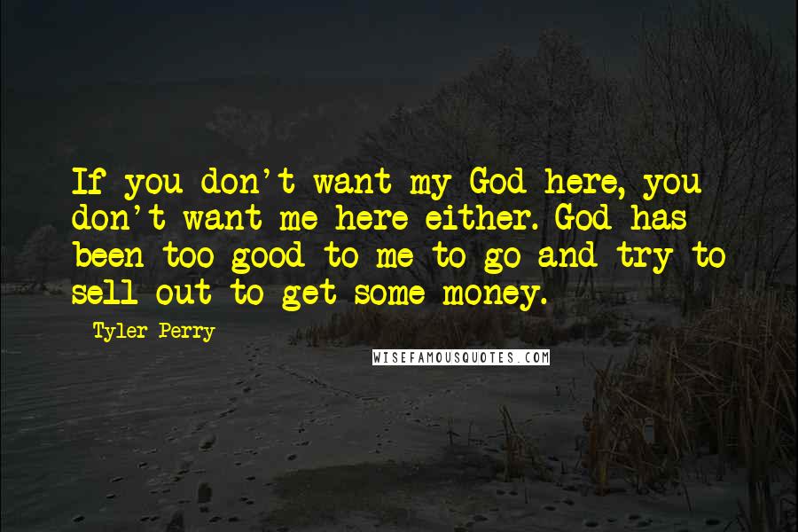 Tyler Perry Quotes: If you don't want my God here, you don't want me here either. God has been too good to me to go and try to sell out to get some money.