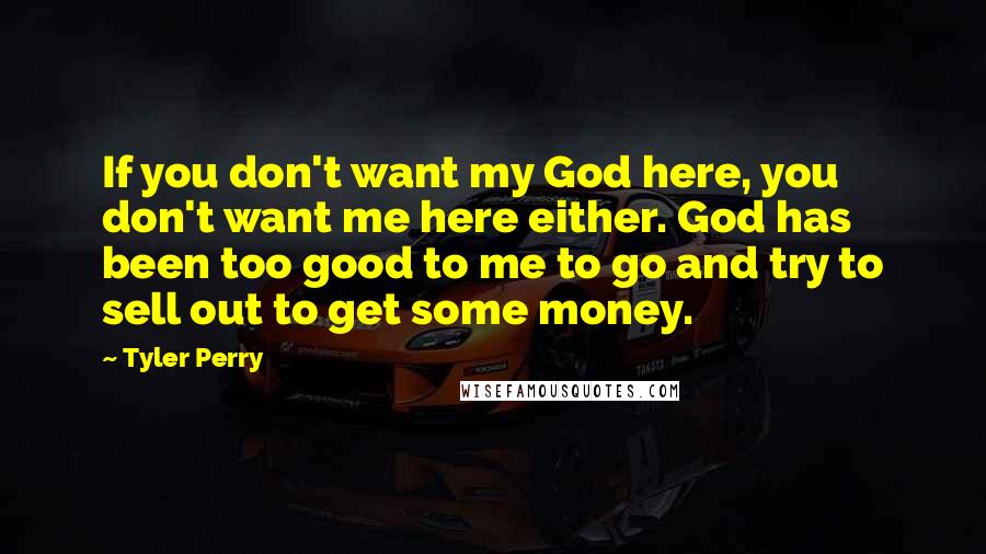 Tyler Perry Quotes: If you don't want my God here, you don't want me here either. God has been too good to me to go and try to sell out to get some money.