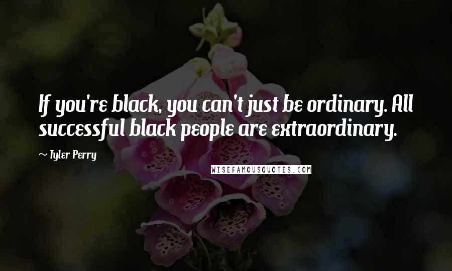 Tyler Perry Quotes: If you're black, you can't just be ordinary. All successful black people are extraordinary.
