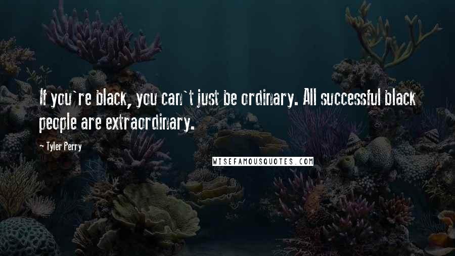 Tyler Perry Quotes: If you're black, you can't just be ordinary. All successful black people are extraordinary.