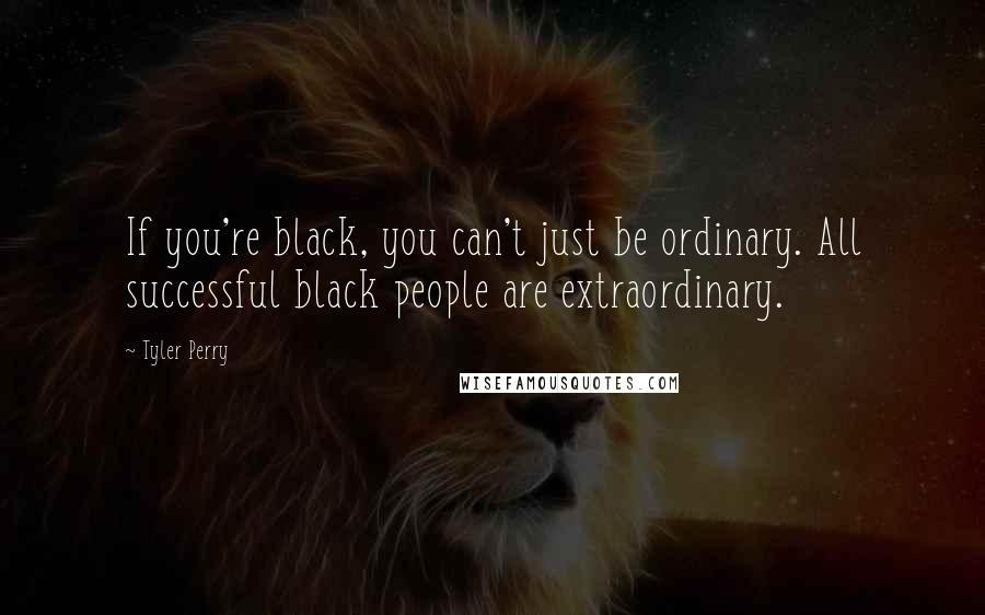 Tyler Perry Quotes: If you're black, you can't just be ordinary. All successful black people are extraordinary.