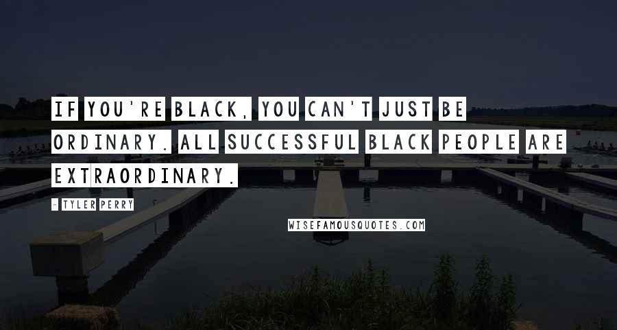 Tyler Perry Quotes: If you're black, you can't just be ordinary. All successful black people are extraordinary.