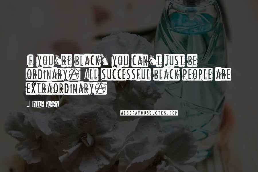 Tyler Perry Quotes: If you're black, you can't just be ordinary. All successful black people are extraordinary.