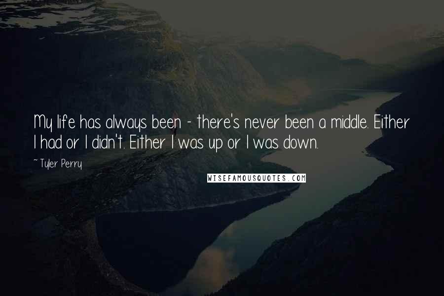 Tyler Perry Quotes: My life has always been - there's never been a middle. Either I had or I didn't. Either I was up or I was down.