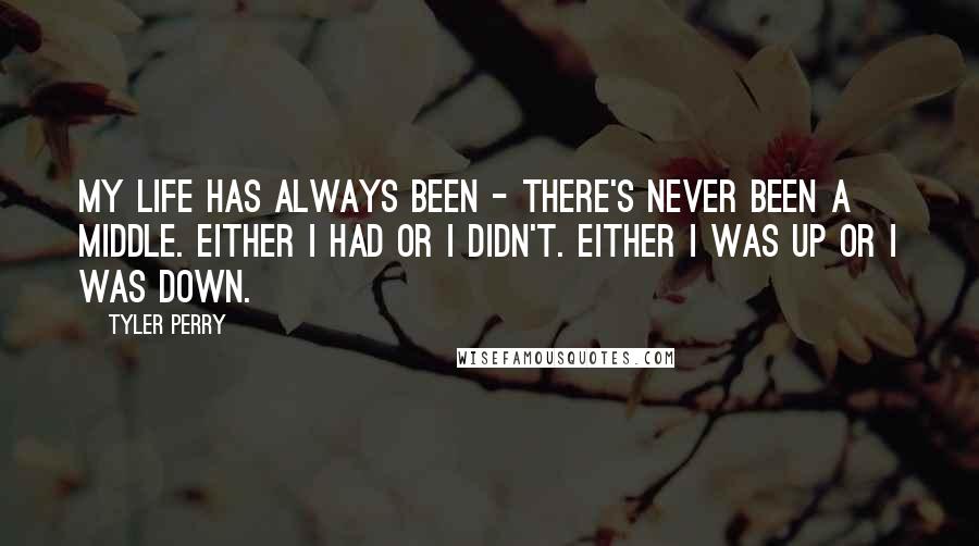 Tyler Perry Quotes: My life has always been - there's never been a middle. Either I had or I didn't. Either I was up or I was down.