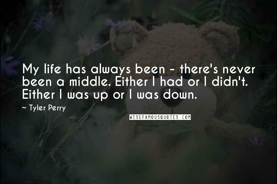 Tyler Perry Quotes: My life has always been - there's never been a middle. Either I had or I didn't. Either I was up or I was down.