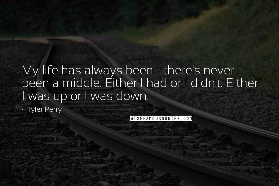 Tyler Perry Quotes: My life has always been - there's never been a middle. Either I had or I didn't. Either I was up or I was down.