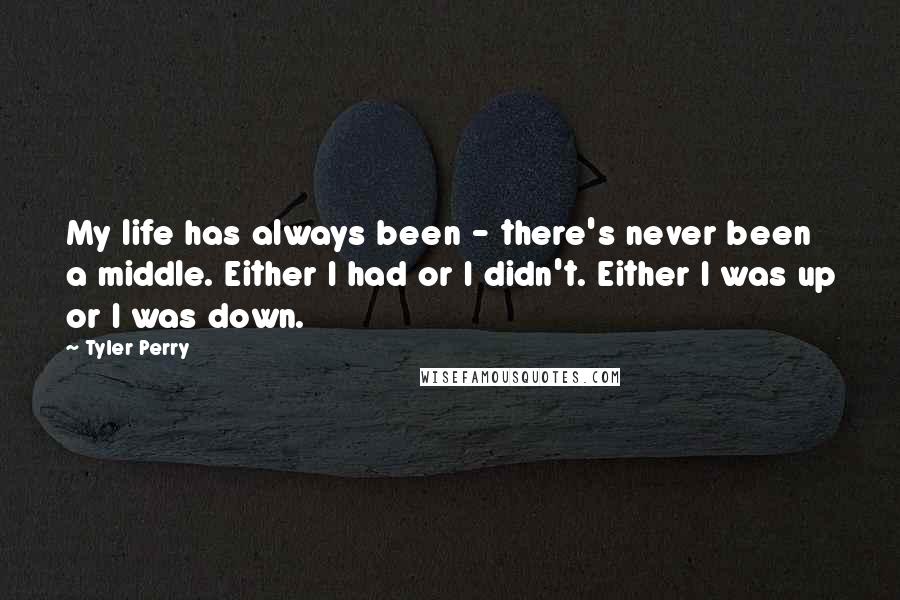 Tyler Perry Quotes: My life has always been - there's never been a middle. Either I had or I didn't. Either I was up or I was down.