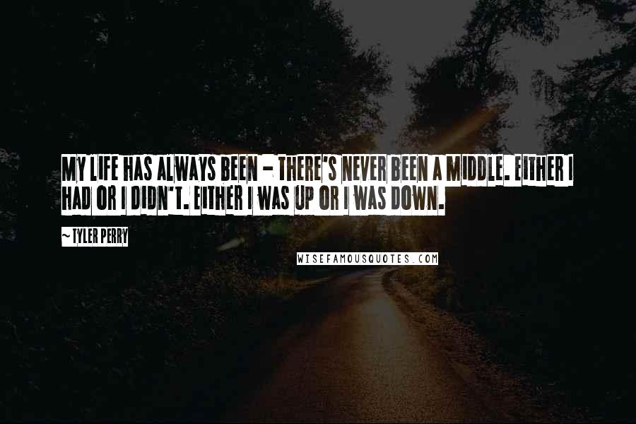 Tyler Perry Quotes: My life has always been - there's never been a middle. Either I had or I didn't. Either I was up or I was down.