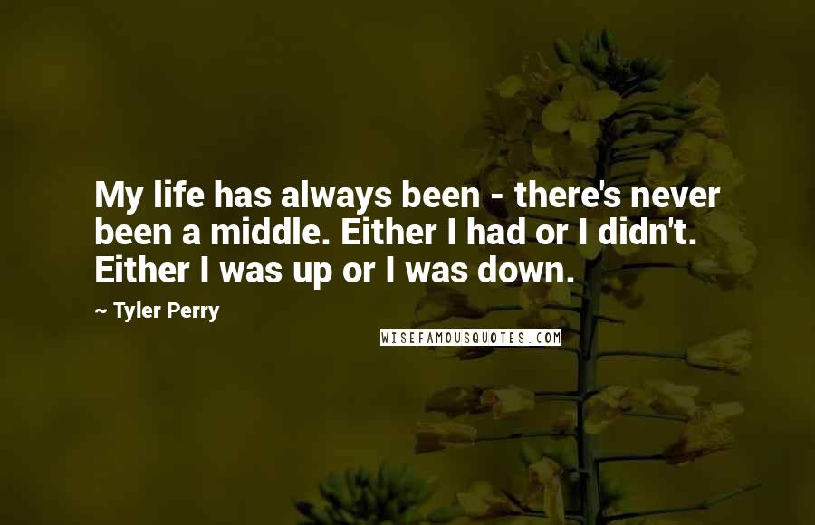 Tyler Perry Quotes: My life has always been - there's never been a middle. Either I had or I didn't. Either I was up or I was down.