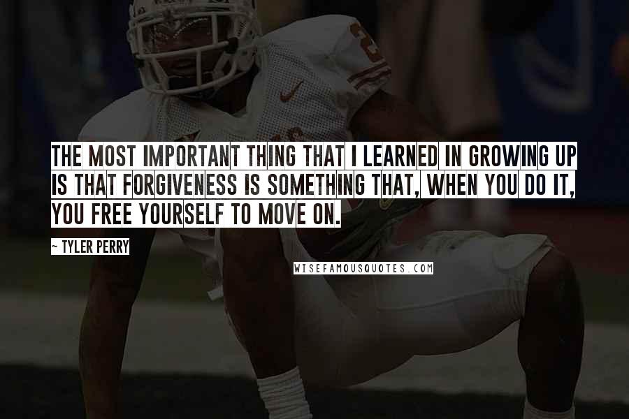 Tyler Perry Quotes: The most important thing that I learned in growing up is that forgiveness is something that, when you do it, you free yourself to move on.