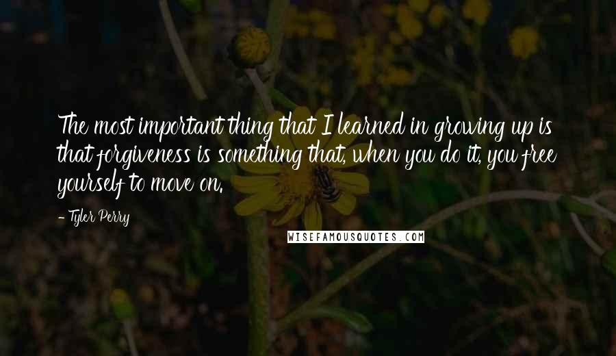 Tyler Perry Quotes: The most important thing that I learned in growing up is that forgiveness is something that, when you do it, you free yourself to move on.