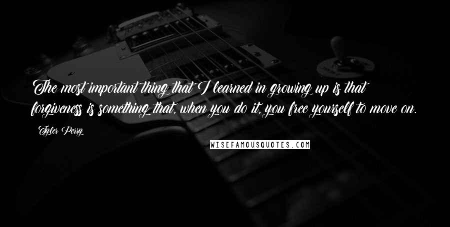 Tyler Perry Quotes: The most important thing that I learned in growing up is that forgiveness is something that, when you do it, you free yourself to move on.