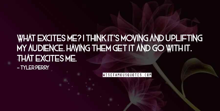 Tyler Perry Quotes: What excites me? I think it's moving and uplifting my audience. Having them get it and go with it. That excites me.