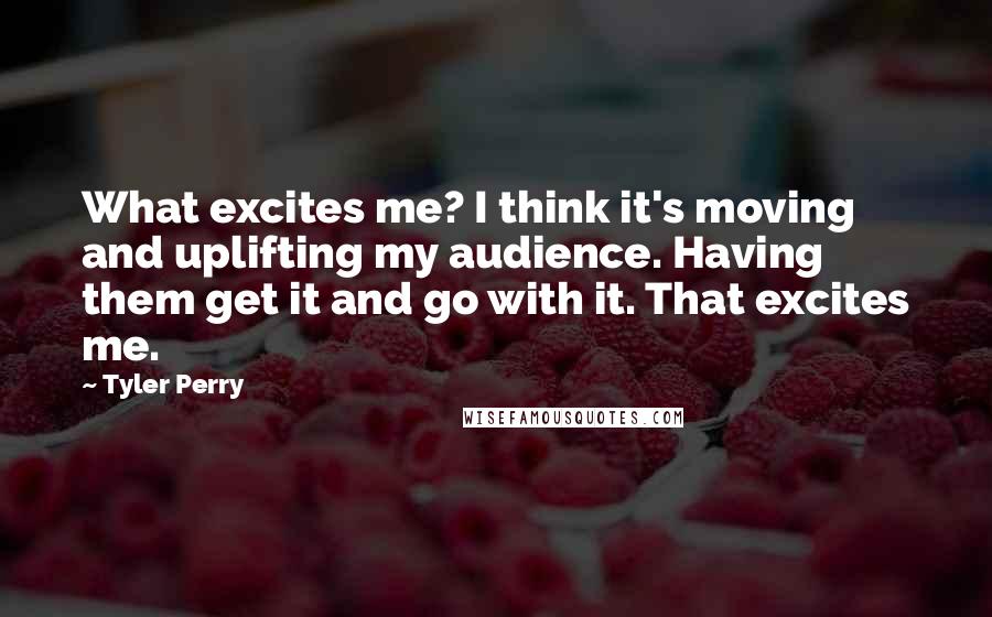 Tyler Perry Quotes: What excites me? I think it's moving and uplifting my audience. Having them get it and go with it. That excites me.