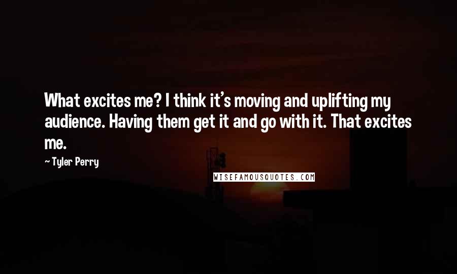 Tyler Perry Quotes: What excites me? I think it's moving and uplifting my audience. Having them get it and go with it. That excites me.