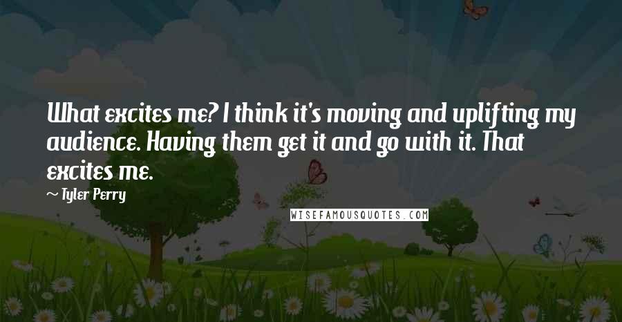 Tyler Perry Quotes: What excites me? I think it's moving and uplifting my audience. Having them get it and go with it. That excites me.