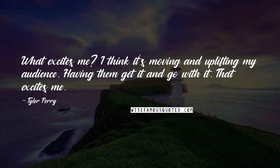 Tyler Perry Quotes: What excites me? I think it's moving and uplifting my audience. Having them get it and go with it. That excites me.