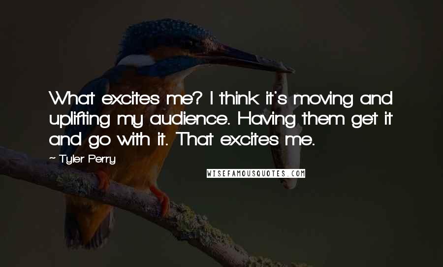 Tyler Perry Quotes: What excites me? I think it's moving and uplifting my audience. Having them get it and go with it. That excites me.