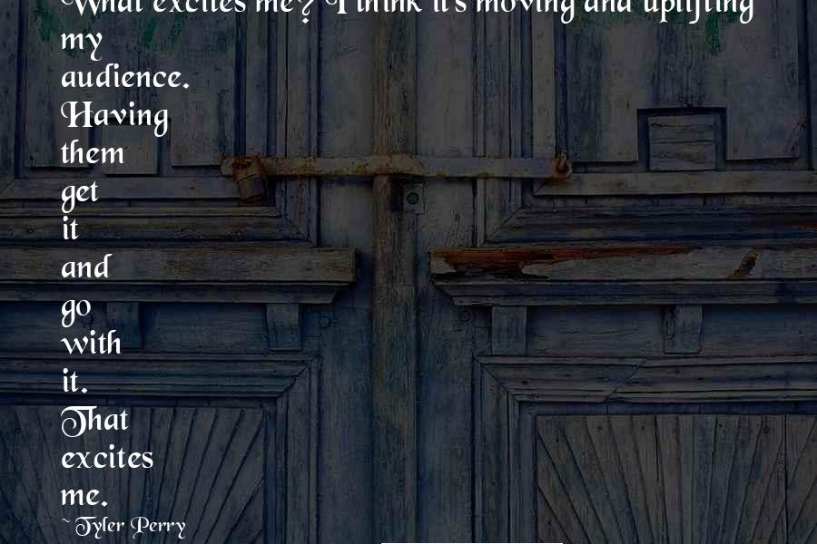 Tyler Perry Quotes: What excites me? I think it's moving and uplifting my audience. Having them get it and go with it. That excites me.