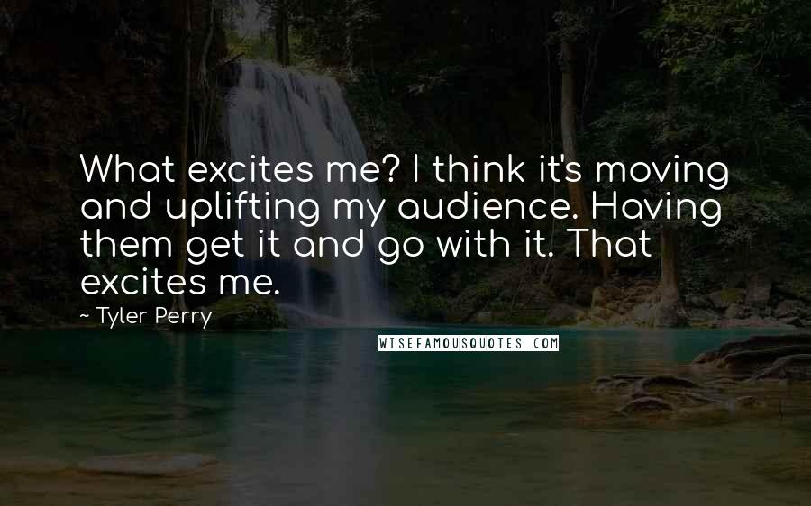 Tyler Perry Quotes: What excites me? I think it's moving and uplifting my audience. Having them get it and go with it. That excites me.