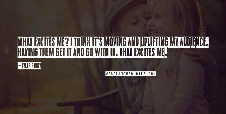 Tyler Perry Quotes: What excites me? I think it's moving and uplifting my audience. Having them get it and go with it. That excites me.