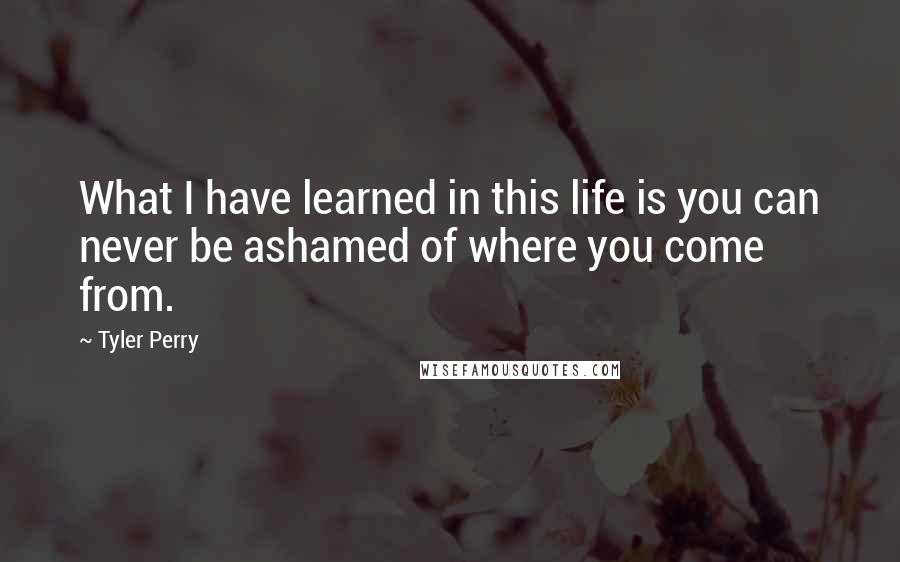 Tyler Perry Quotes: What I have learned in this life is you can never be ashamed of where you come from.