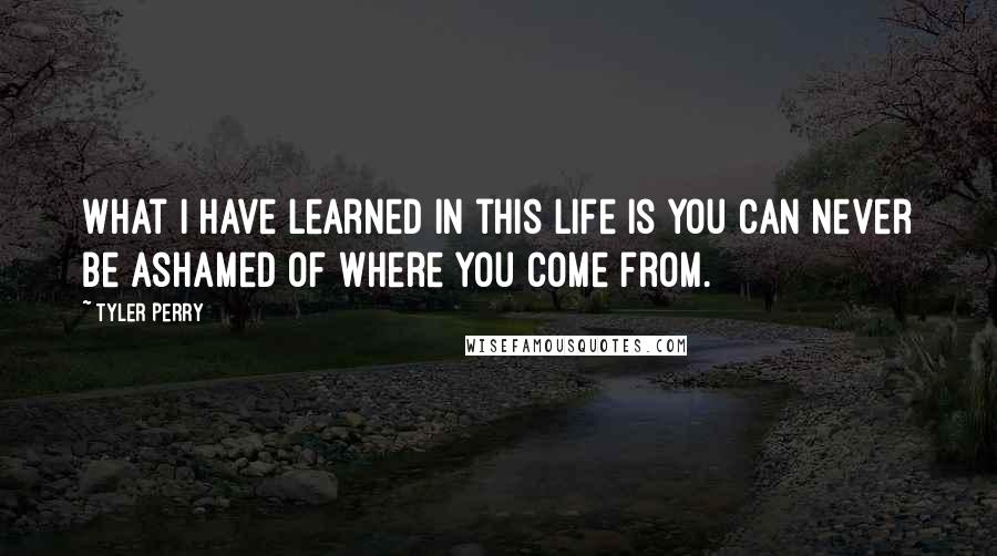 Tyler Perry Quotes: What I have learned in this life is you can never be ashamed of where you come from.