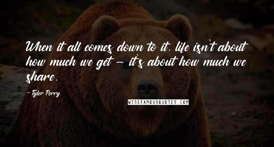 Tyler Perry Quotes: When it all comes down to it, life isn't about how much we get - it's about how much we share.