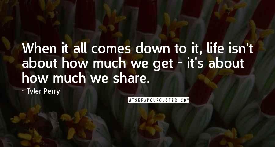 Tyler Perry Quotes: When it all comes down to it, life isn't about how much we get - it's about how much we share.