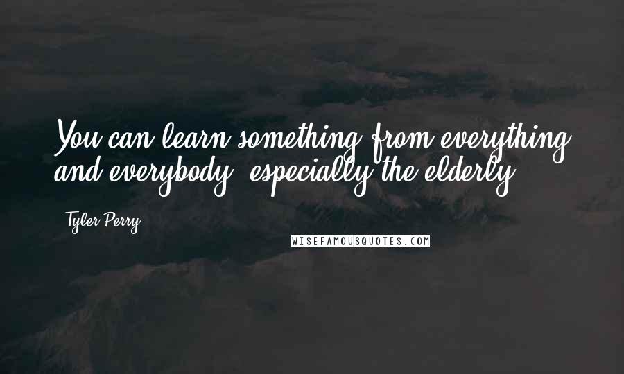Tyler Perry Quotes: You can learn something from everything and everybody, especially the elderly.