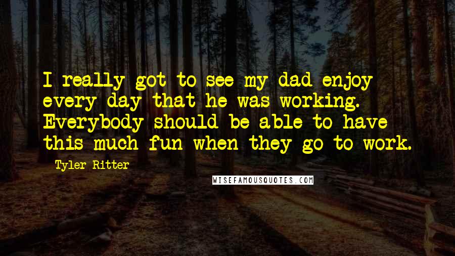 Tyler Ritter Quotes: I really got to see my dad enjoy every day that he was working. Everybody should be able to have this much fun when they go to work.