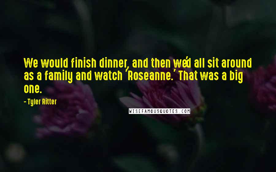 Tyler Ritter Quotes: We would finish dinner, and then we'd all sit around as a family and watch 'Roseanne.' That was a big one.