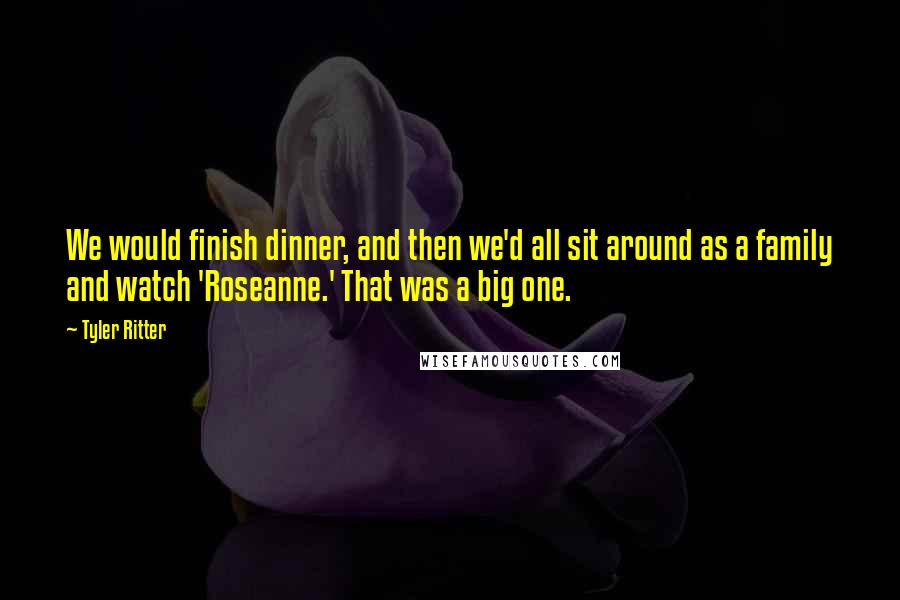 Tyler Ritter Quotes: We would finish dinner, and then we'd all sit around as a family and watch 'Roseanne.' That was a big one.