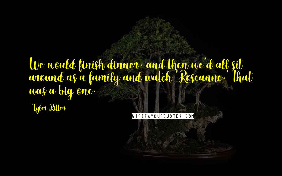 Tyler Ritter Quotes: We would finish dinner, and then we'd all sit around as a family and watch 'Roseanne.' That was a big one.