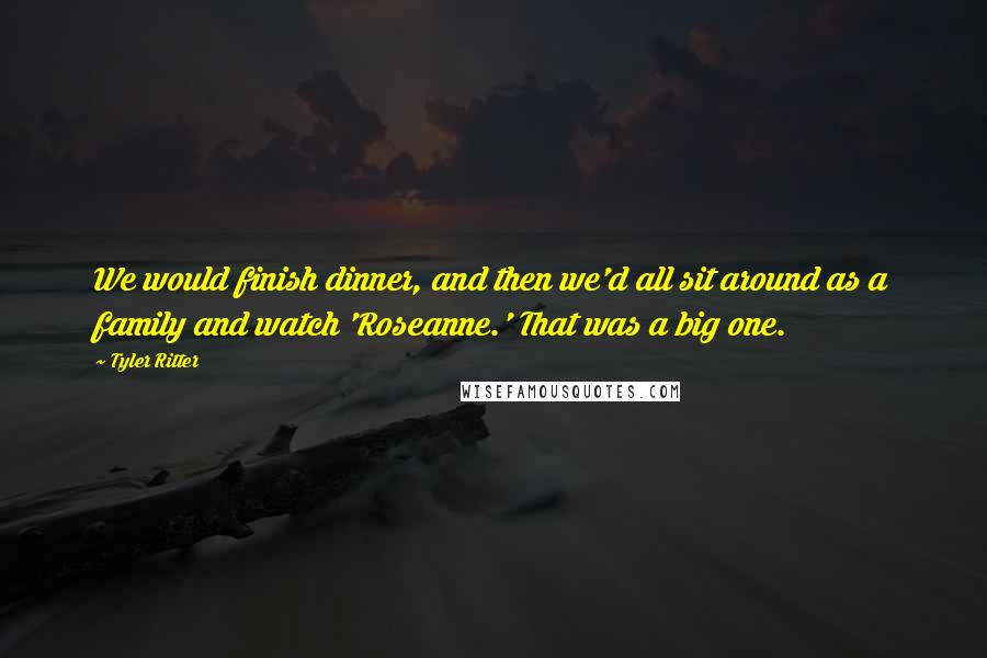 Tyler Ritter Quotes: We would finish dinner, and then we'd all sit around as a family and watch 'Roseanne.' That was a big one.