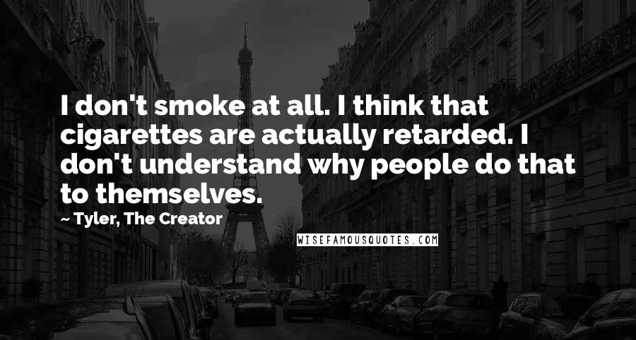 Tyler, The Creator Quotes: I don't smoke at all. I think that cigarettes are actually retarded. I don't understand why people do that to themselves.