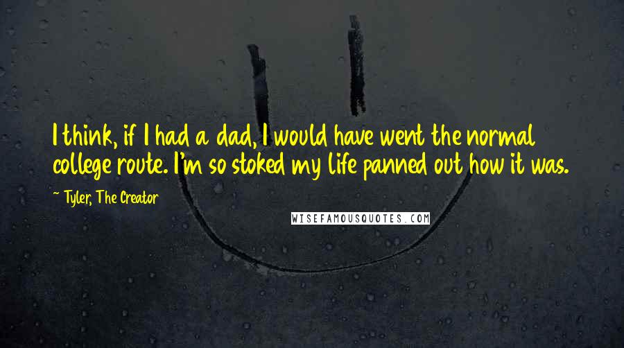 Tyler, The Creator Quotes: I think, if I had a dad, I would have went the normal college route. I'm so stoked my life panned out how it was.