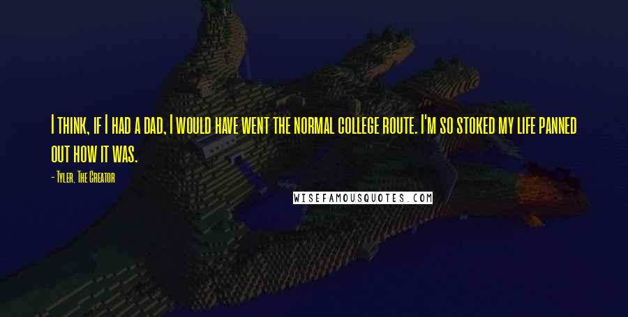 Tyler, The Creator Quotes: I think, if I had a dad, I would have went the normal college route. I'm so stoked my life panned out how it was.