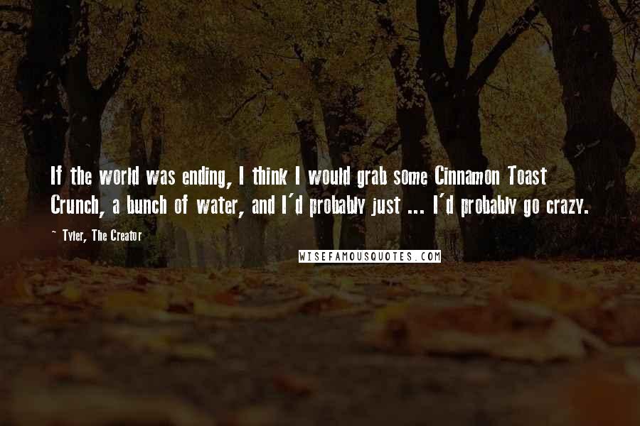Tyler, The Creator Quotes: If the world was ending, I think I would grab some Cinnamon Toast Crunch, a bunch of water, and I'd probably just ... I'd probably go crazy.