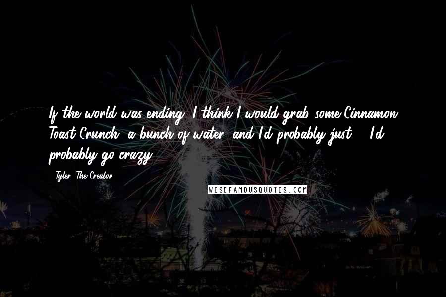 Tyler, The Creator Quotes: If the world was ending, I think I would grab some Cinnamon Toast Crunch, a bunch of water, and I'd probably just ... I'd probably go crazy.