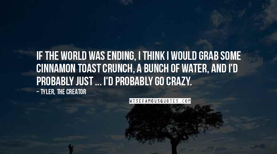 Tyler, The Creator Quotes: If the world was ending, I think I would grab some Cinnamon Toast Crunch, a bunch of water, and I'd probably just ... I'd probably go crazy.