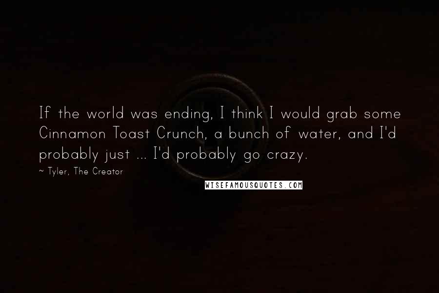 Tyler, The Creator Quotes: If the world was ending, I think I would grab some Cinnamon Toast Crunch, a bunch of water, and I'd probably just ... I'd probably go crazy.