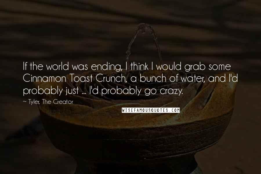 Tyler, The Creator Quotes: If the world was ending, I think I would grab some Cinnamon Toast Crunch, a bunch of water, and I'd probably just ... I'd probably go crazy.