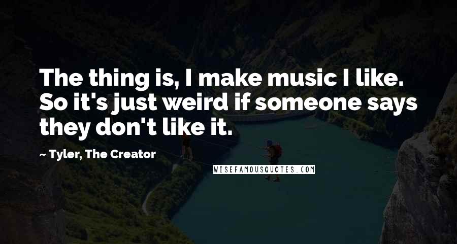 Tyler, The Creator Quotes: The thing is, I make music I like. So it's just weird if someone says they don't like it.