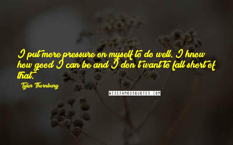 Tyler Thornburg Quotes: I put more pressure on myself to do well. I know how good I can be and I don't want to fall short of that.