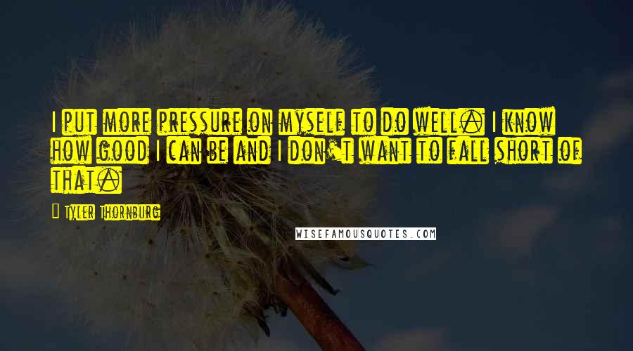 Tyler Thornburg Quotes: I put more pressure on myself to do well. I know how good I can be and I don't want to fall short of that.