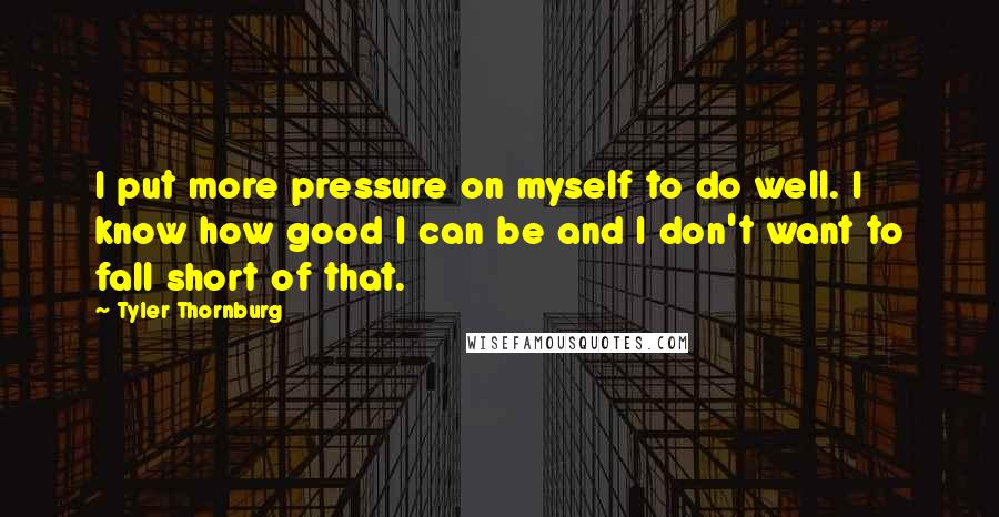 Tyler Thornburg Quotes: I put more pressure on myself to do well. I know how good I can be and I don't want to fall short of that.