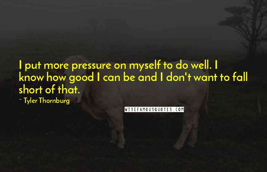 Tyler Thornburg Quotes: I put more pressure on myself to do well. I know how good I can be and I don't want to fall short of that.
